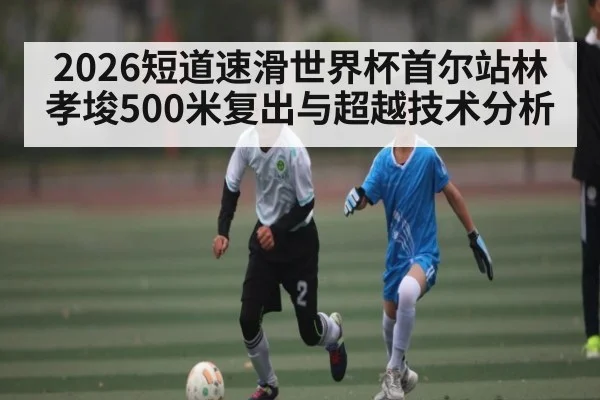2026短道速滑世界杯首尔站林孝埈500米复出与超越技术分析